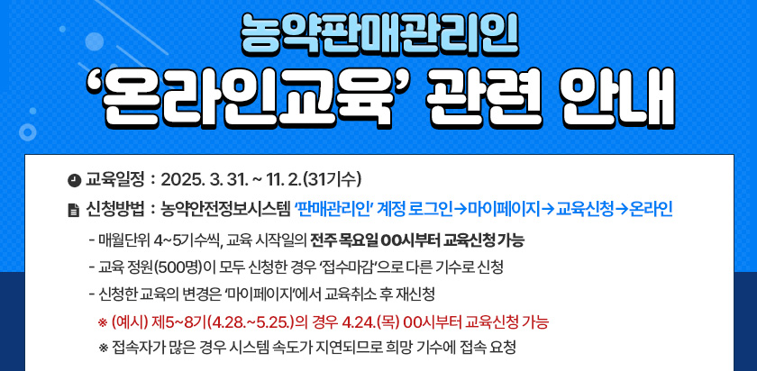 농약판매관리인 온라인교육 관련 안내 - 교육일정: 2025.3.31 ~ 11.2.2(31기수) 신청방법: 농약안전정보시스템 판매관리인 계정로그인→마이페이지→교육신청→온라인 - 매월단위 4~5기수씩, 교육시작일의 전주 목요일 00시부터 교육신청가능 -교육정원(500명)이 모두 신청한 경우 접수마감으로 다른 기수로 신청 -신청한 교육의 변경은 마이페이지에서 교육취소 후 재신청 *(예시)제5~8기(4.28.~5.25.)의 경우 4.24.(목) 00시부터 교육신청 가능 *접속자가 많은 경우 시스템 속도가 지연되므로 희망기수에 접속 요청