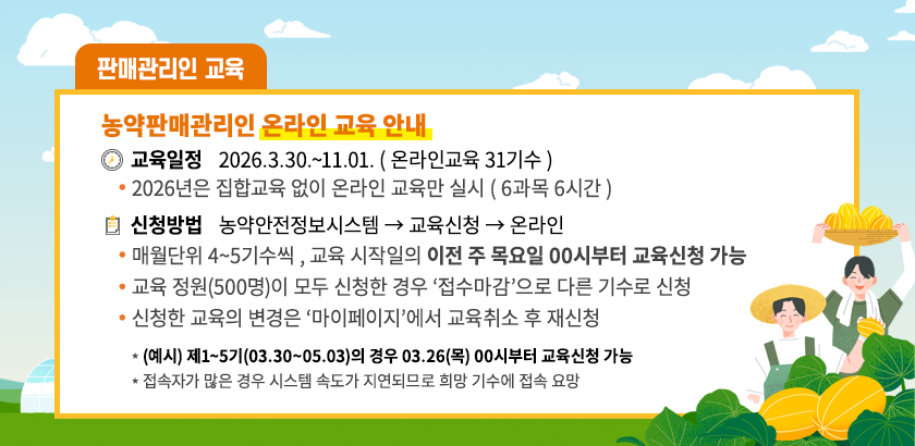농약판매관리인 온라인 교육 안내, 교육일정 2026.3.30~11.01 (온라인교육 31기수) 2026년은 집합교육 없이 온라인 교육만 실시(6과목 6시간) 신청방법 농약안전정보시스템 - 교육신청 - 온라인 매월단위 4~5기수씩, 교육 시작일의 이전 주 목요일 00시부터 교육신청 가능, 교육 정원(500명)이 모두 신청한 경우 접수마감으로 다른기수로 신청, 신청한 교육의 변경은 마이페이지에서 교육취소 후 재신청 예시 제1~5기(03.30~05.03)의 경우 03.26(목) 00시부터 교육신청 가능 접속자가 많은 경우 시스템 속도가 지연되므로 희망 기수에 접속 요망