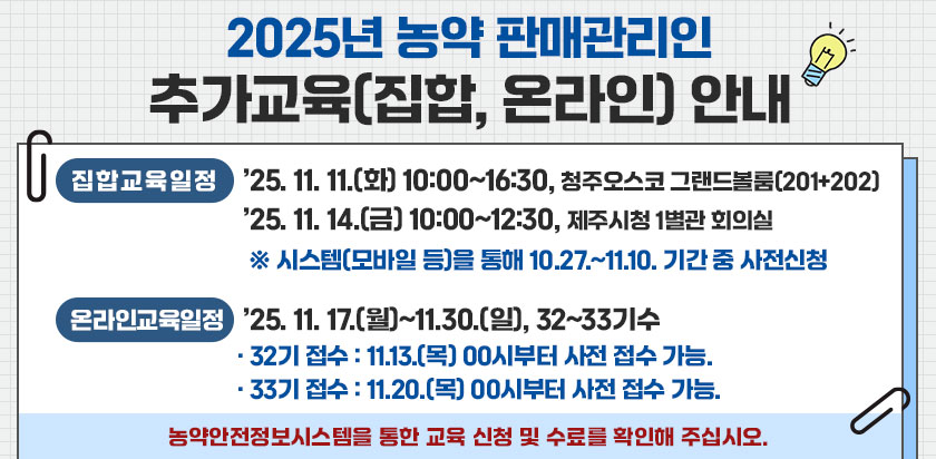 2025년 농약 판매관리인 추가교육(집합,온라인)안내 - 집합교육일정 : 2025.11.11(화) 10:00~16:30, 청주오스코 그랜드볼룸(201+202), 25.11.14(금) 10:00~12:30, 제주시청 1별관 회의실, *시스템(모바일 등)을 통해 10.27~11.10 기간 중 사전신청, 온라인교육일정 : 2025.11.17(월)~11.30(일),32~33기수,32기 접수:11.13(목) 00시부터 사전접수 가능, 33기 접수:11.20(목) 00시부터 사전 접수 가능, 농약안전정보시스템을 통한 교육 신청 및 수료를 확인해 주십시오.