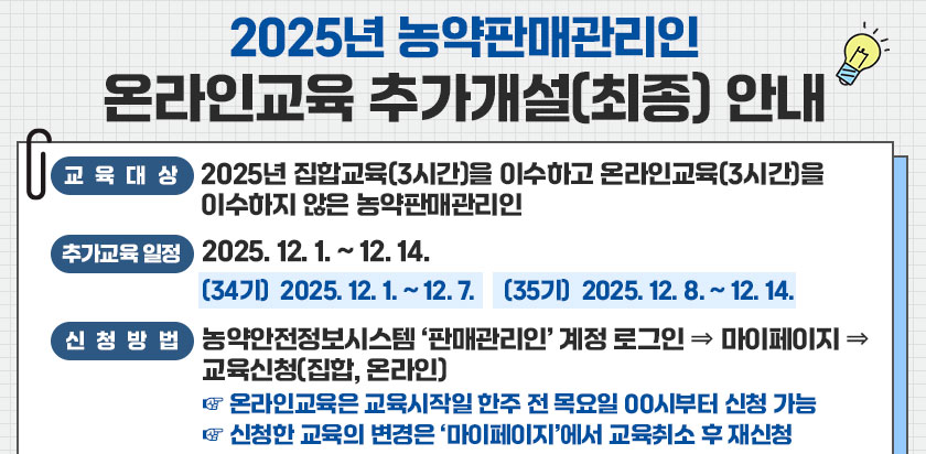 2025년 농약판매관리인 온라인교육 추가개설(최종)안내, 교육대상-2025년 집합교육(3시간)을 이수하고 온라인교육(3시간)을 이수하지 않은 농약판매관리인, 추가교육일정-2025.12.1~12.14, [34기] 2025.12.1~12.7, [35기]2025.12.8~12.14, 신청방법-농약안전정보시스템 판매관리인 계정 로그인 > 마이페이지 > 교육신청(집합,온라인), 온라인교육은 교육시작일 한주전 목요일 00시부터 신청가능, 신청한 교육의 변경은 마이페이지에서 교육취소 후 재신청
