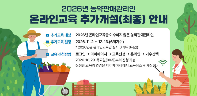 2026년 농약판매관리이 온라인교육 추가개설(최종) 안내 추가교육 대상: 2026년 온라인교육을 이수하지 않은 농약판매관리인 추가교육 일정: 2026.11.2. ~ 12.13.(6개기수) *2026년은 온라인교육만 실시(6과목 6시간) 교육 신청방법: 로그인-마이페이지-교육신청-온라인-기수선택 2026.10.29.목요일(00시)부터 신청 가능 신청한 교육의 변경은 '마이페이지'에저 교욱취소 후 재신청